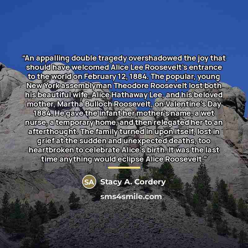 “An appalling double tragedy overshadowed the joy that should have welcomed Alice Lee Roosevelt's entrance to the world on February 12, 1884. The popular, young New York assemblyman Theodore Roosevelt lost both his beautiful wife, Alice Hathaway Lee, and his beloved mother, Martha Bulloch…” quote by Stacy A. Cordery