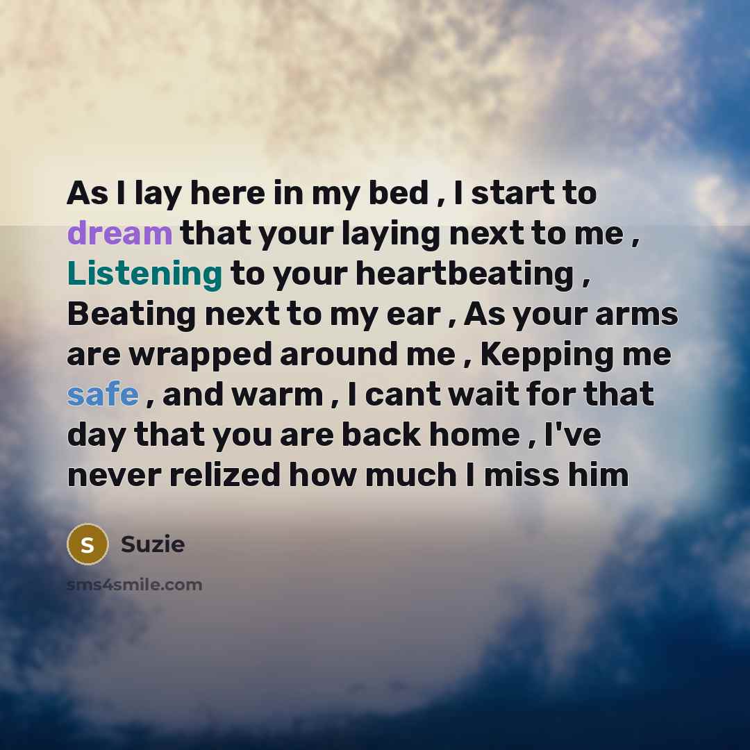 “As I lay here in my bed , I start to dream that your laying next to me , Listening to your heartbeating , Beating next to my ear , As your arms are wrapped around me , Kepping me safe , and warm , I cant wait for that day that you are back home , I've never relized how much I miss him” quote by Suzie