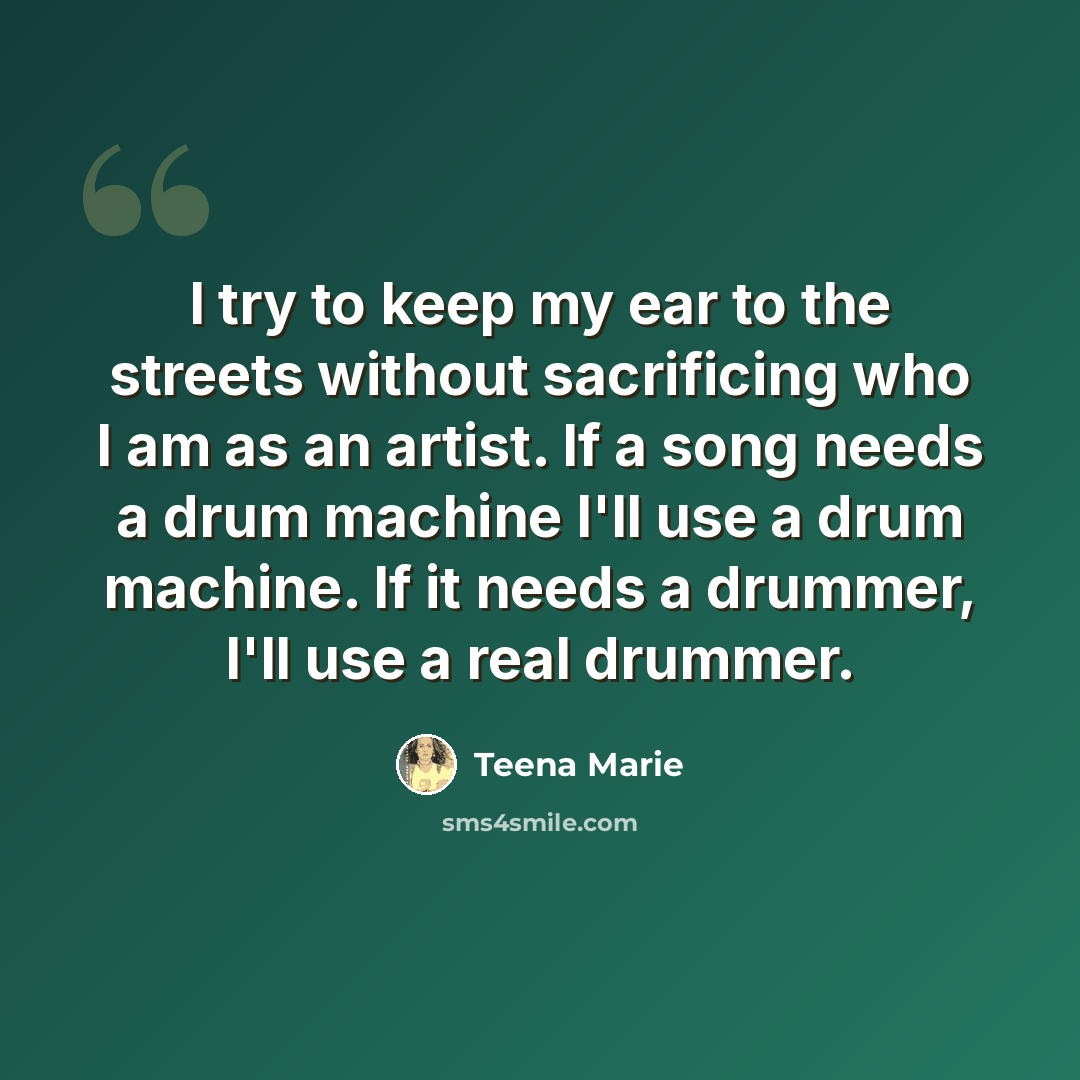 “I try to keep my ear to the streets without sacrificing who I am as an artist. If a song needs a drum machine I'll use a drum machine. If it needs a drummer, I'll use a real drummer.” quote by Teena Marie