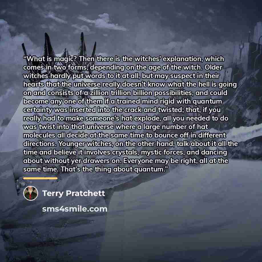 “What is magic? Then there is the witches' explanation, which comes in two forms, depending on the age of the witch. Older witches hardly put words to it at all, but may suspect in their hearts that the universe really doesn't know what the hell is going on and consists of a zillion trillion…” quote by Terry Pratchett