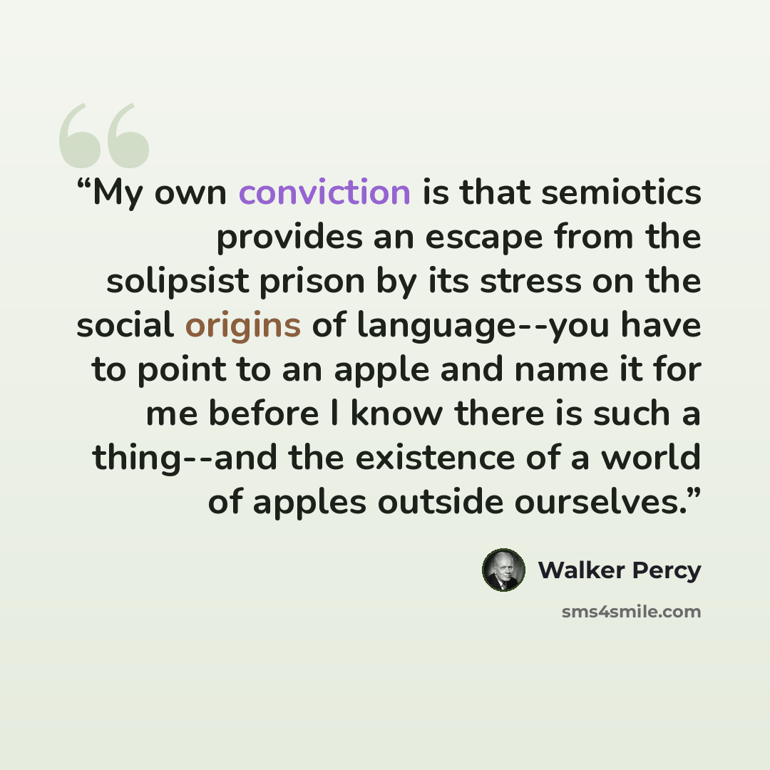 “My own conviction is that semiotics provides an escape from the solipsist prison by its stress on the social origins of language--you have to point to an apple and name it for me before I know there is such a thing--and the existence of a world of apples outside ourselves.” quote by Walker Percy