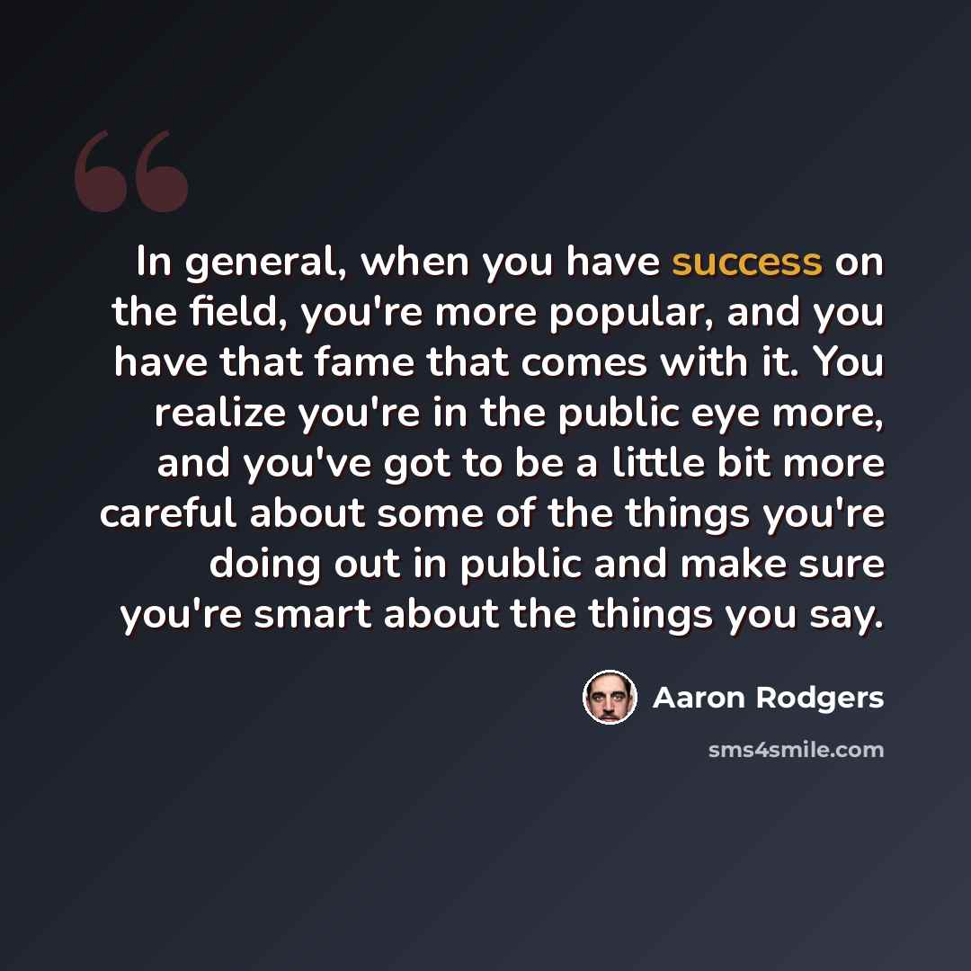 “In general, when you have success on the field, you're more popular, and you have that fame that comes with it. You realize you're in the public eye more, and you've got to be a little bit more careful about some of the things you're doing out in public and make sure you're smart about the things…” quote by Aaron Rodgers