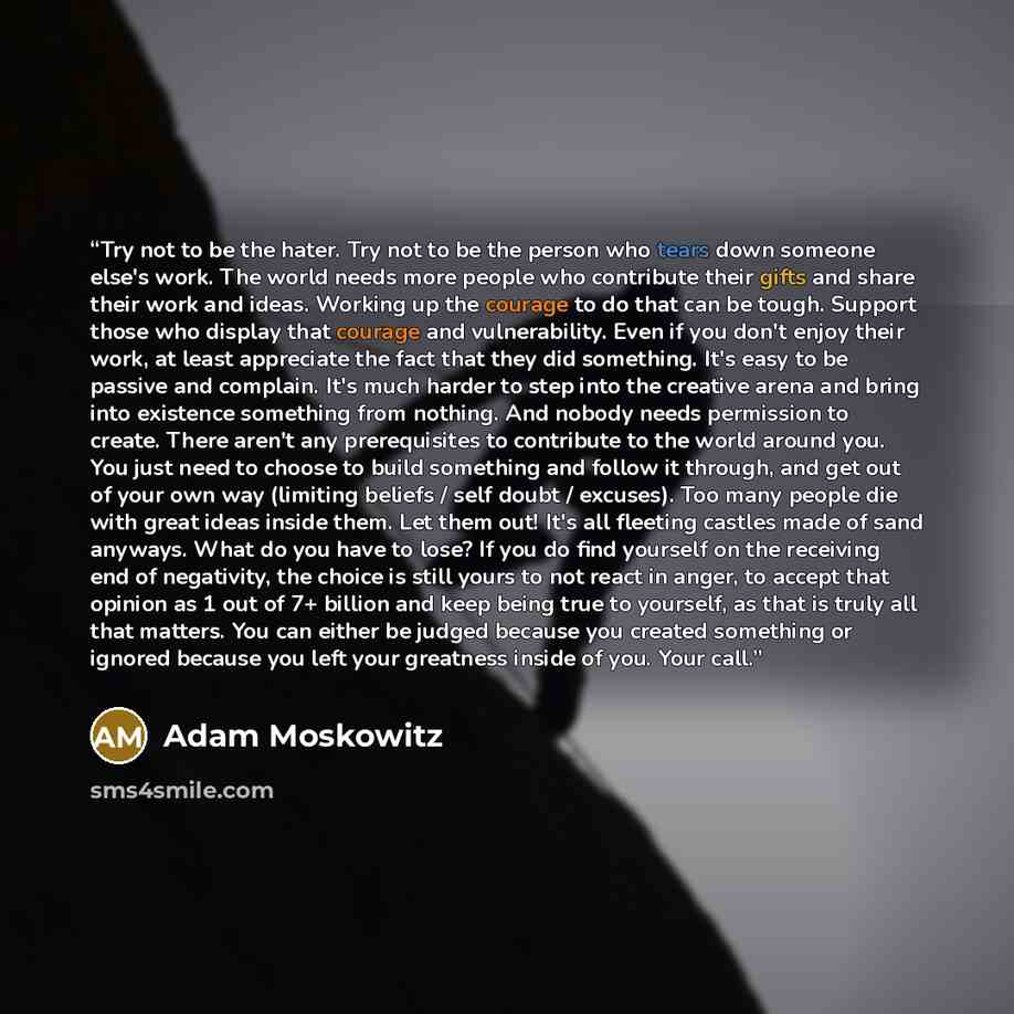 “Try not to be the hater. Try not to be the person who tears down someone else's work. The world needs more people who contribute their gifts and share their work and ideas. Working up the courage to do that can be tough. Support those who display that courage and vulnerability. Even if you don't…” quote by Adam Moskowitz