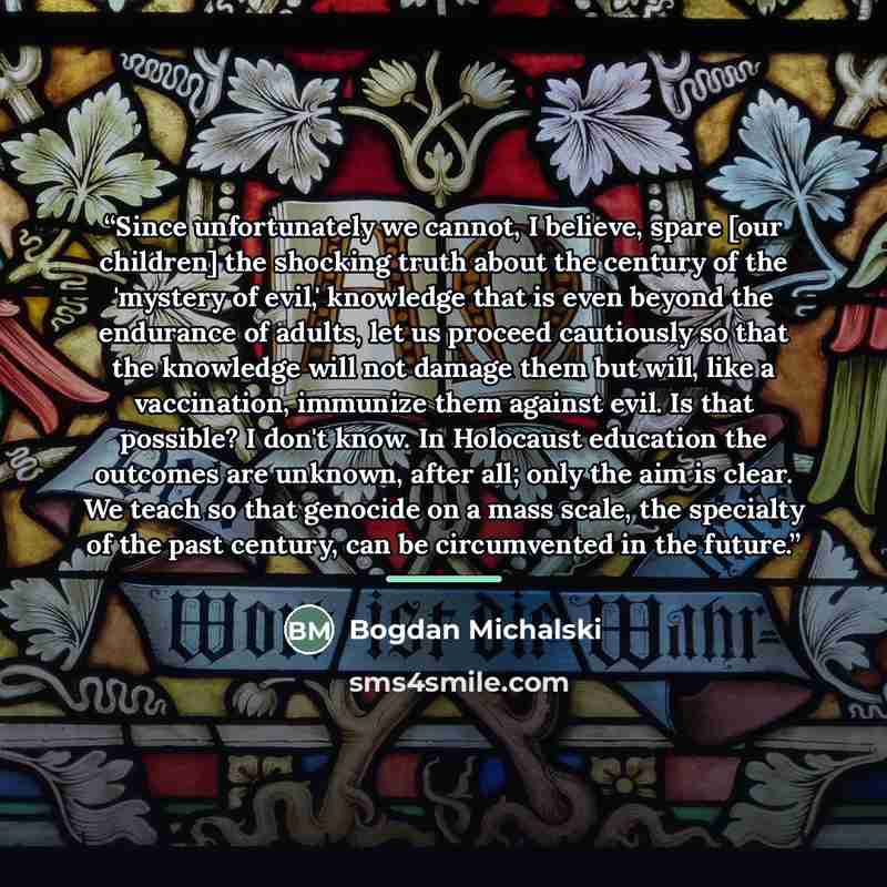 “Since unfortunately we cannot, I believe, spare [our children] the shocking truth about the century of the 'mystery of evil,' knowledge that is even beyond the endurance of adults, let us proceed cautiously so that the knowledge will not damage them but will, like a vaccination, immunize them…” quote by Bogdan Michalski