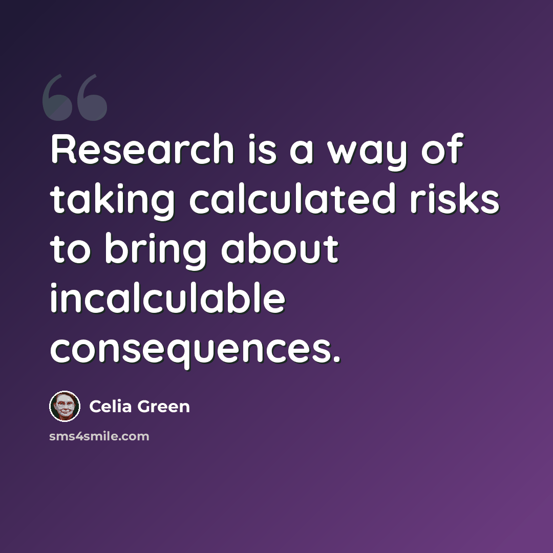 “Research is a way of taking calculated risks to bring about incalculable consequences.” quote by Celia Green