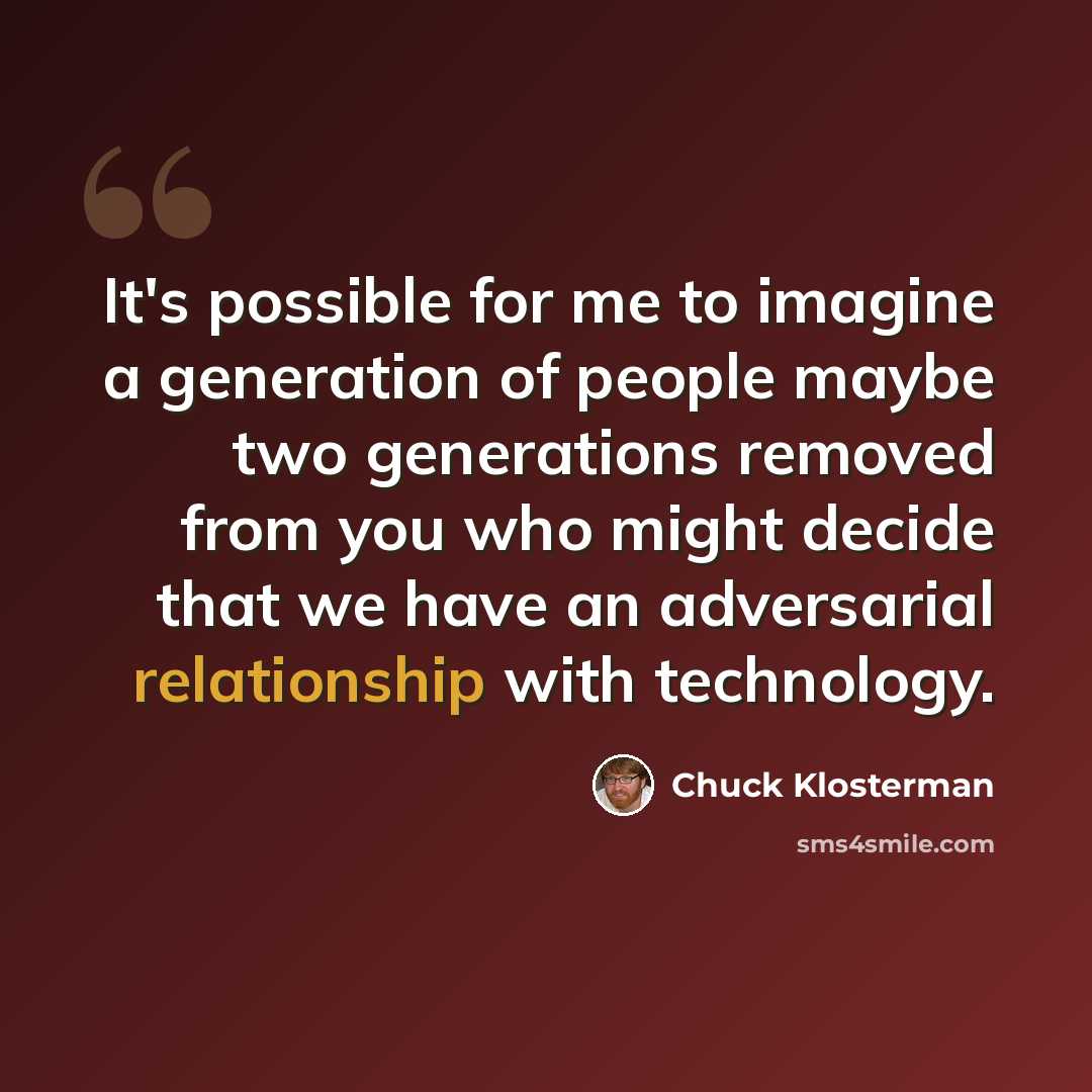 “It's possible for me to imagine a generation of people maybe two generations removed from you who might decide that we have an adversarial relationship with technology.” quote by Chuck Klosterman