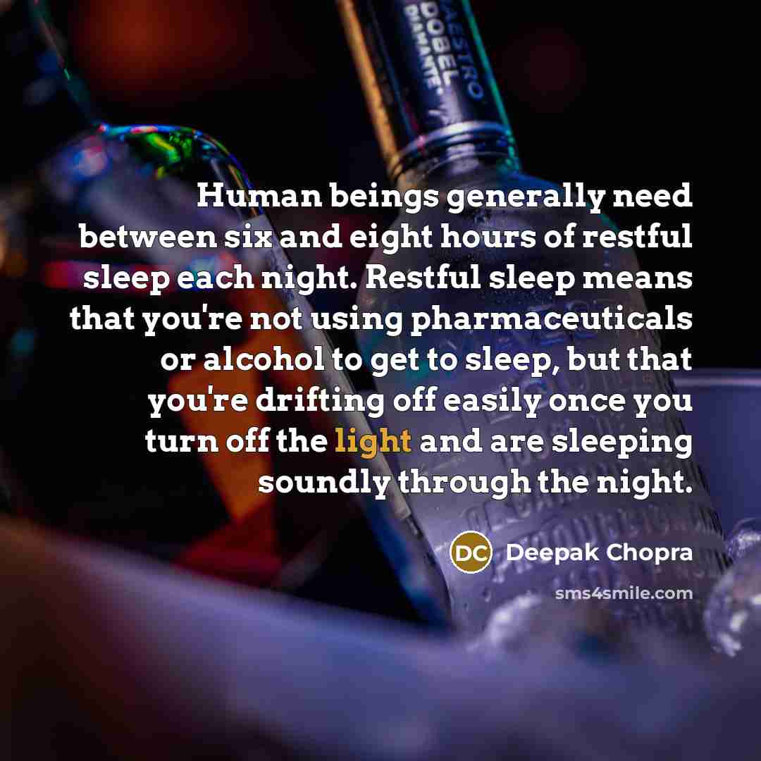 “Human beings generally need between six and eight hours of restful sleep each night. Restful sleep means that you're not using pharmaceuticals or alcohol to get to sleep, but that you're drifting off easily once you turn off the light and are sleeping soundly through the night.” quote by Deepak Chopra