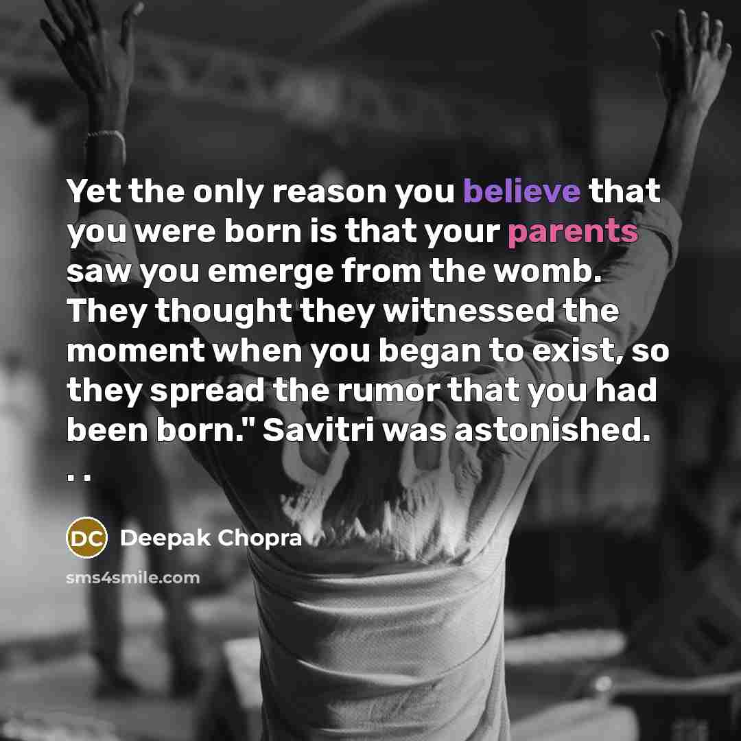 “Yet the only reason you believe that you were born is that your parents saw you emerge from the womb. They thought they witnessed the moment when you began to exist, so they spread the rumor that you had been born." Savitri was astonished. . .” quote by Deepak Chopra