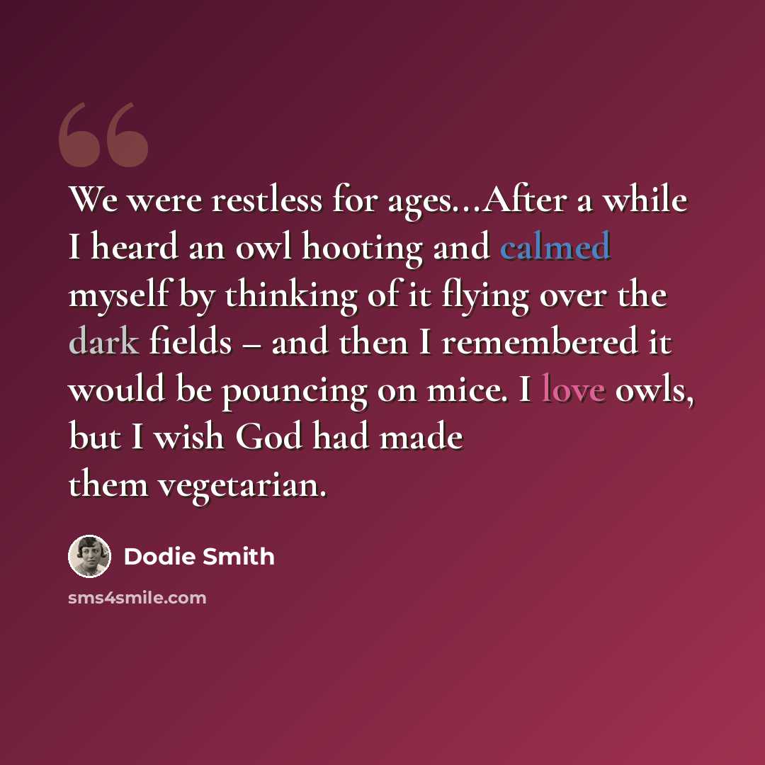 “We were restless for ages...After a while I heard an owl hooting and calmed myself by thinking of it flying over the dark fields – and then I remembered it would be pouncing on mice. I love owls, but I wish God had made them vegetarian.” quote by Dodie Smith