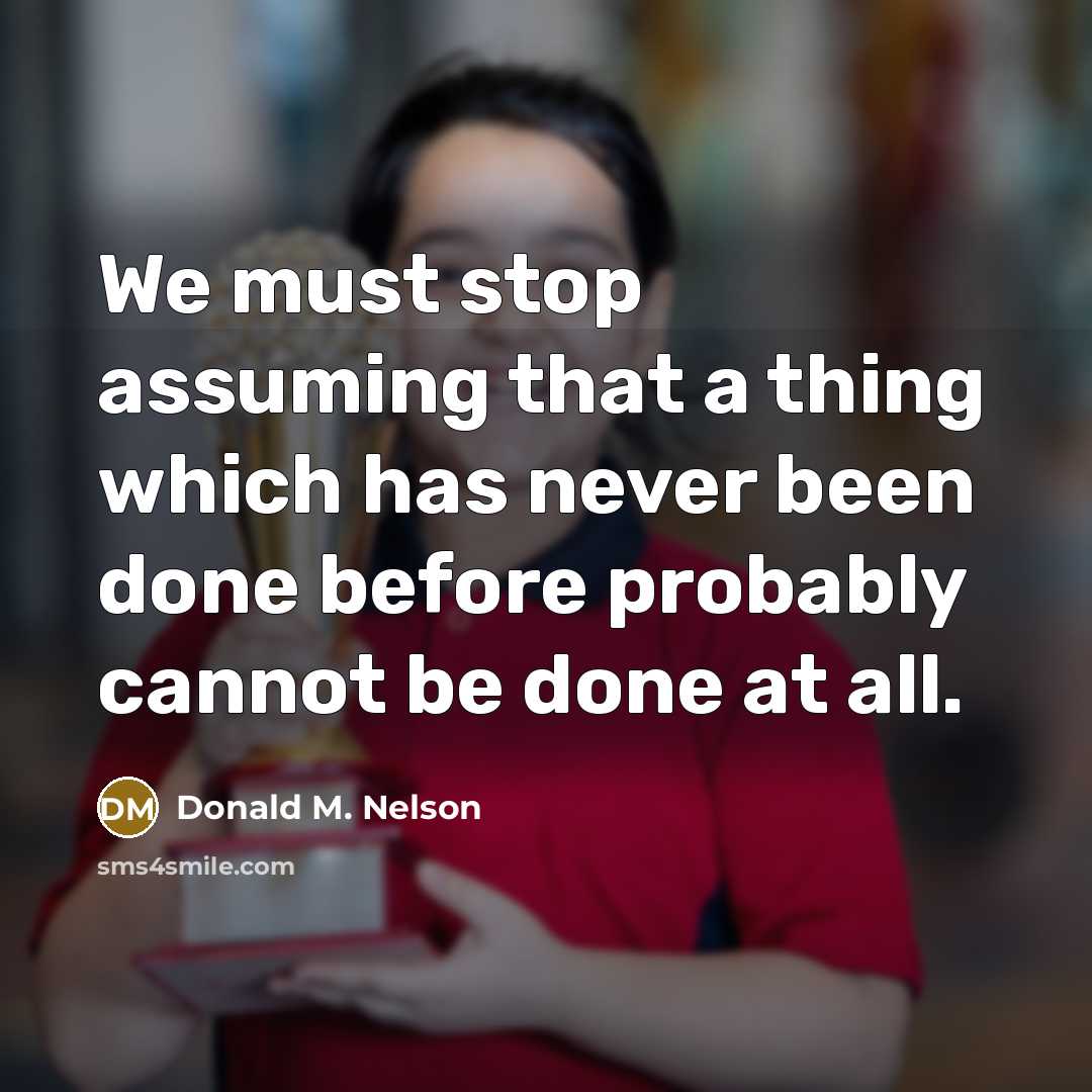 “We must stop assuming that a thing which has never been done before probably cannot be done at all.” quote by Donald M. Nelson