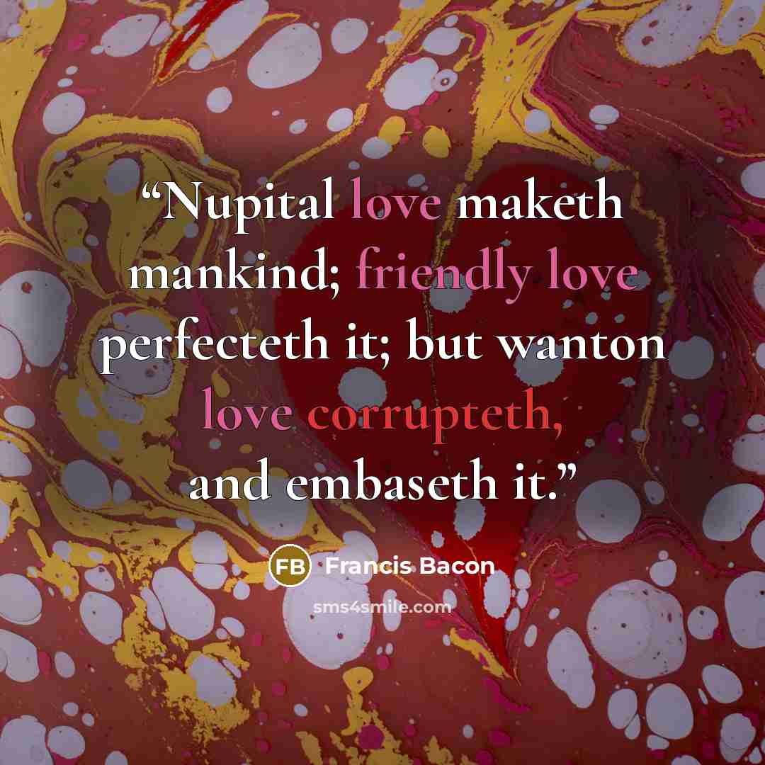 “Nupital love maketh mankind; friendly love perfecteth it; but wanton love corrupteth, and embaseth it.” quote by Francis Bacon
