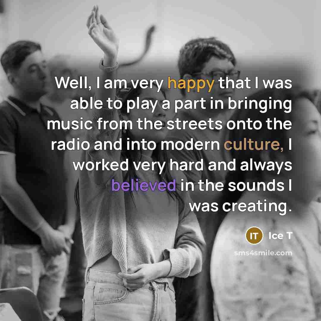 “Well, I am very happy that I was able to play a part in bringing music from the streets onto the radio and into modern culture, I worked very hard and always believed in the sounds I was creating.” quote by Ice T