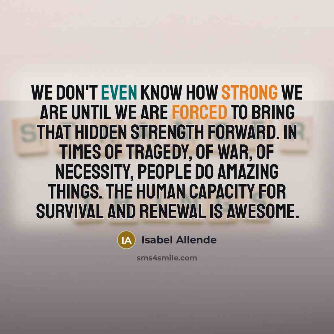 “We don't even know how strong we are until we are forced to bring that hidden strength forward. In times of tragedy, of war, of necessity, people do amazing things. The human capacity for survival and renewal is awesome.” quote by Isabel Allende
