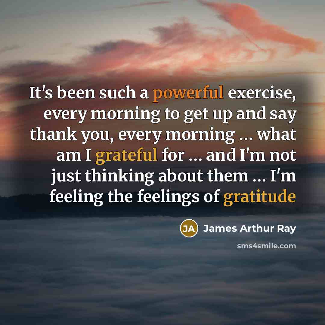 “It's been such a powerful exercise, every morning to get up and say thank you, every morning … what am I grateful for … and I'm not just thinking about them … I'm feeling the feelings of gratitude” quote by James Arthur Ray
