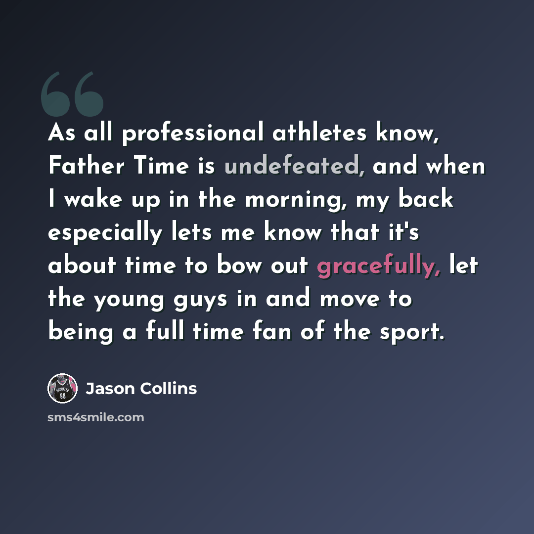 “As all professional athletes know, Father Time is undefeated, and when I wake up in the morning, my back especially lets me know that it's about time to bow out gracefully, let the young guys in and move to being a full time fan of the sport.” quote by Jason Collins