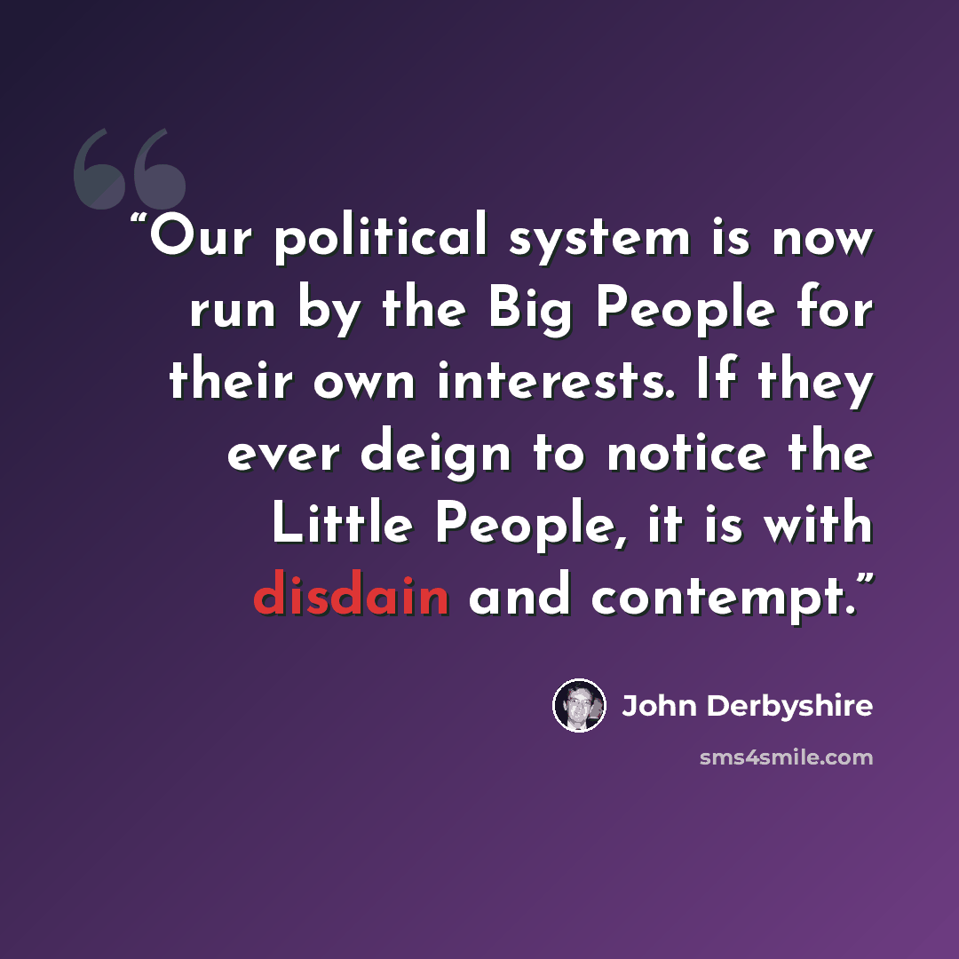 “Our political system is now run by the Big People for their own interests. If they ever deign to notice the Little People, it is with disdain and contempt.” quote by John Derbyshire