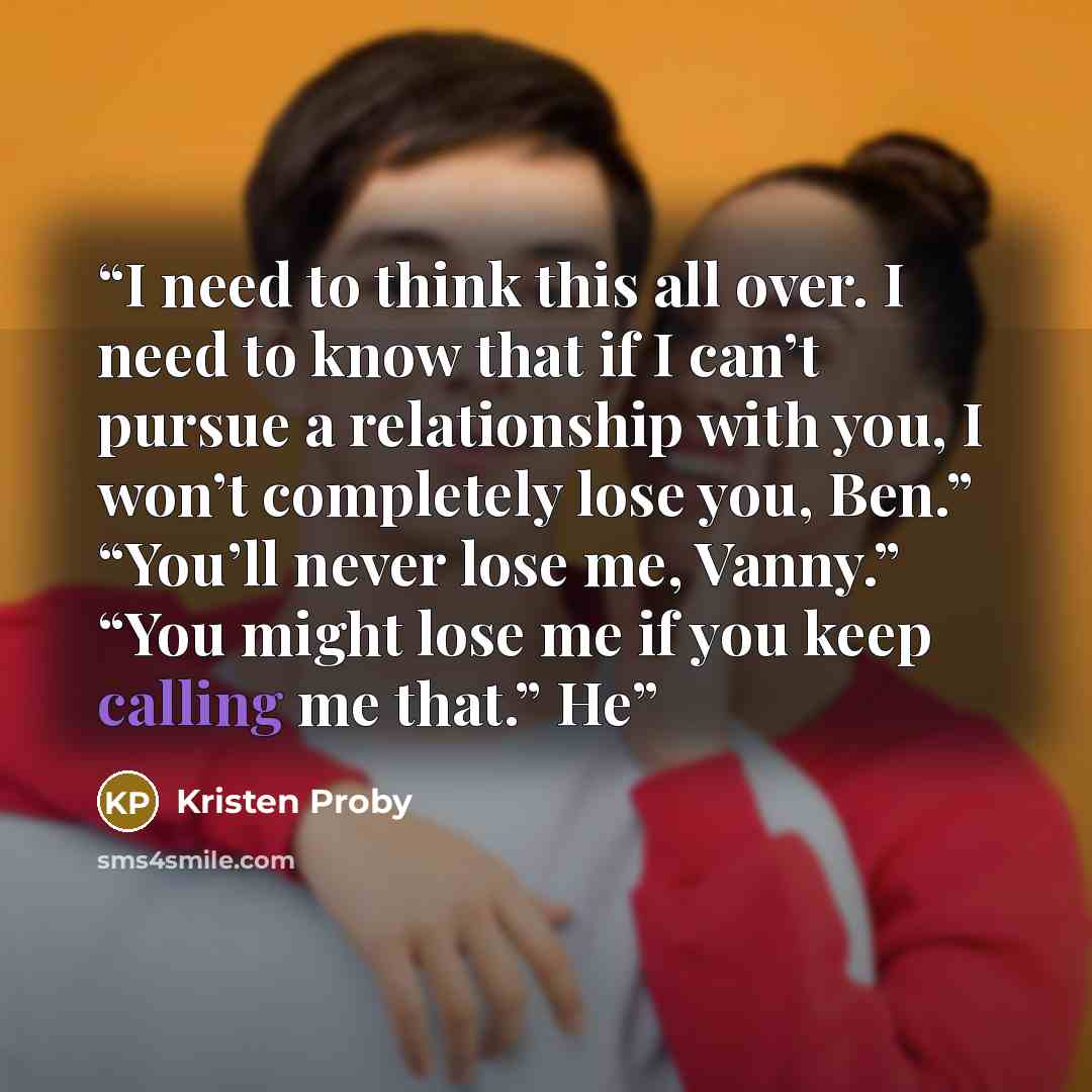 “I need to think this all over. I need to know that if I can’t pursue a relationship with you, I won’t completely lose you, Ben.” “You’ll never lose me, Vanny.” “You might lose me if you keep calling me that.” He” quote by Kristen Proby