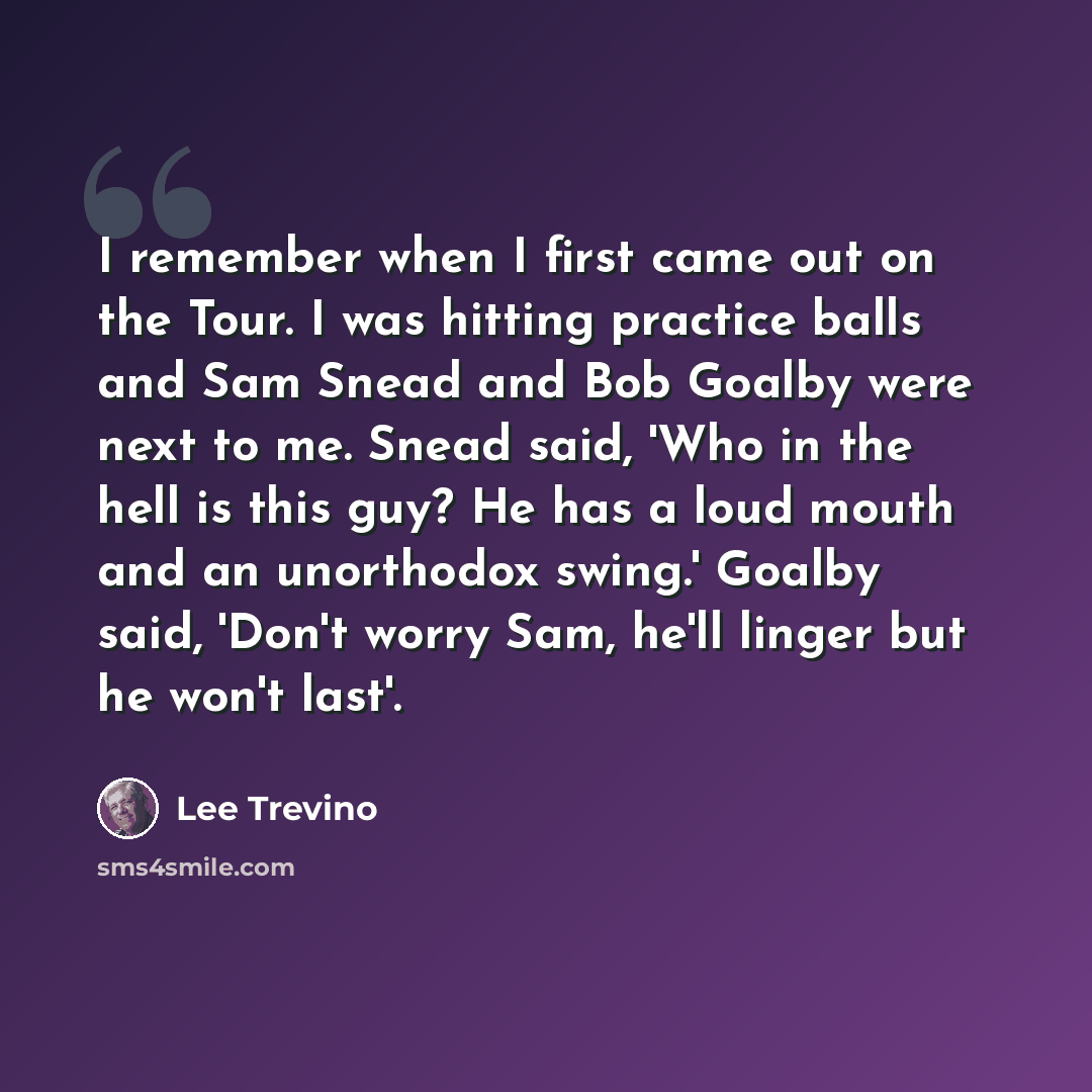 “I remember when I first came out on the Tour. I was hitting practice balls and Sam Snead and Bob Goalby were next to me. Snead said, 'Who in the hell is this guy? He has a loud mouth and an unorthodox swing.' Goalby said, 'Don't worry Sam, he'll linger but he won't last'.” quote by Lee Trevino