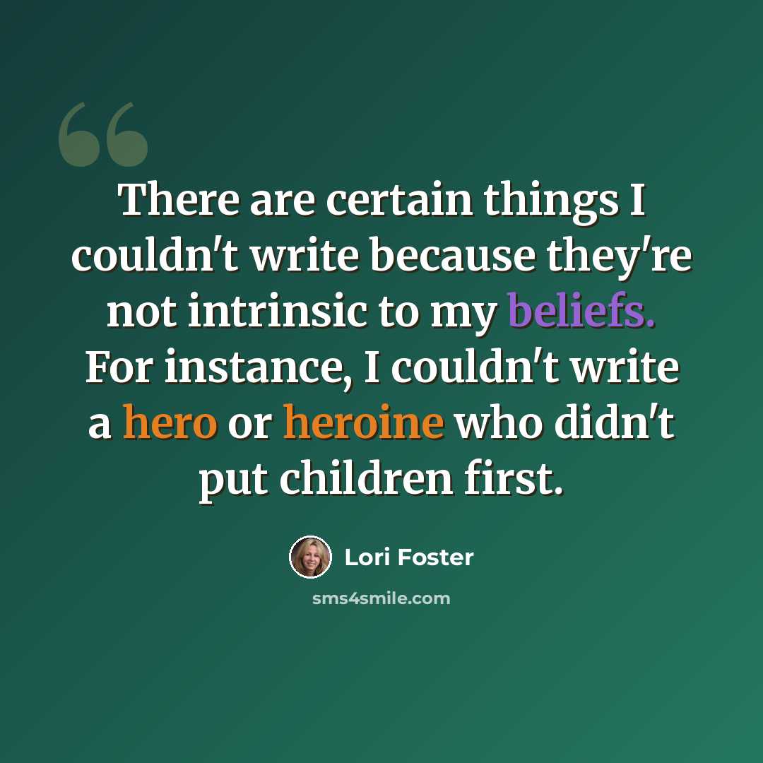 “There are certain things I couldn't write because they're not intrinsic to my beliefs. For instance, I couldn't write a hero or heroine who didn't put children first.” quote by Lori Foster