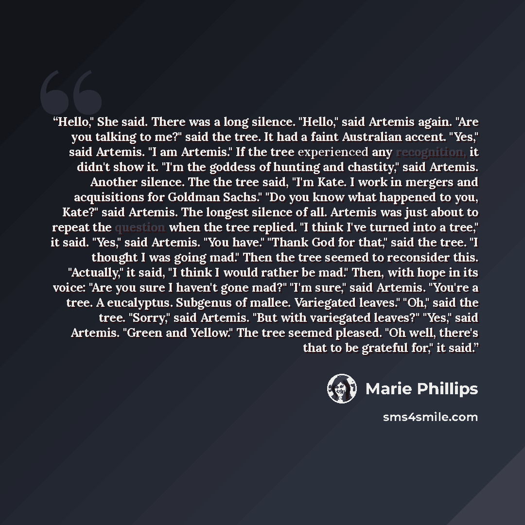 “Hello," She said. There was a long silence. "Hello," said Artemis again. "Are you talking to me?" said the tree. It had a faint Australian accent. "Yes," said Artemis. "I am Artemis." If the tree experienced any recognition, it didn't show it. "I'm the goddess of hunting and chastity," said…” quote by Marie Phillips