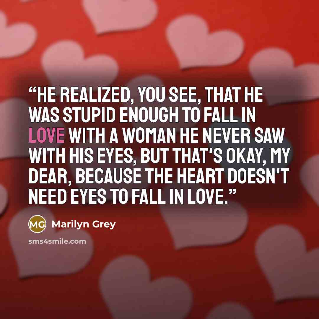 “He realized, you see, that he was stupid enough to fall in love with a woman he never saw with his eyes, but that's okay, my dear, because the heart doesn't need eyes to fall in love.” quote by Marilyn Grey