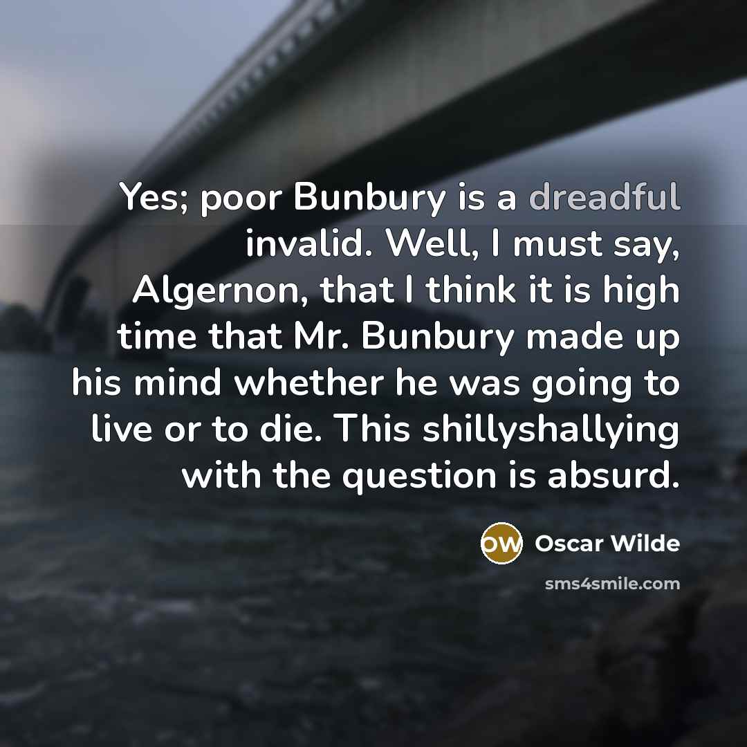 “Yes; poor Bunbury is a dreadful invalid. Well, I must say, Algernon, that I think it is high time that Mr. Bunbury made up his mind whether he was going to live or to die. This shillyshallying with the question is absurd.” quote by Oscar Wilde