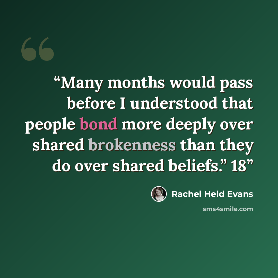 “Many months would pass before I understood that people bond more deeply over shared brokenness than they do over shared beliefs.” 18” quote by Rachel Held Evans