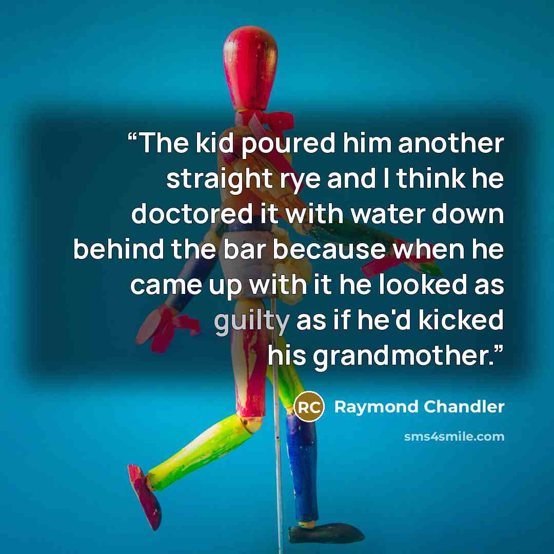 “The kid poured him another straight rye and I think he doctored it with water down behind the bar because when he came up with it he looked as guilty as if he'd kicked his grandmother.” quote by Raymond Chandler