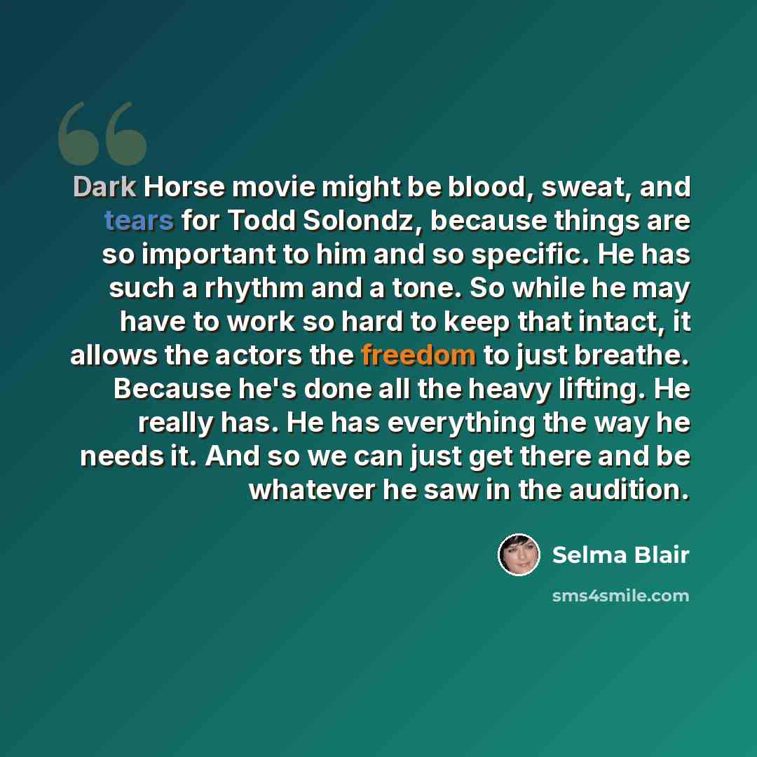 “Dark Horse movie might be blood, sweat, and tears for Todd Solondz, because things are so important to him and so specific. He has such a rhythm and a tone. So while he may have to work so hard to keep that intact, it allows the actors the freedom to just breathe. Because he's done all the heavy…” quote by Selma Blair