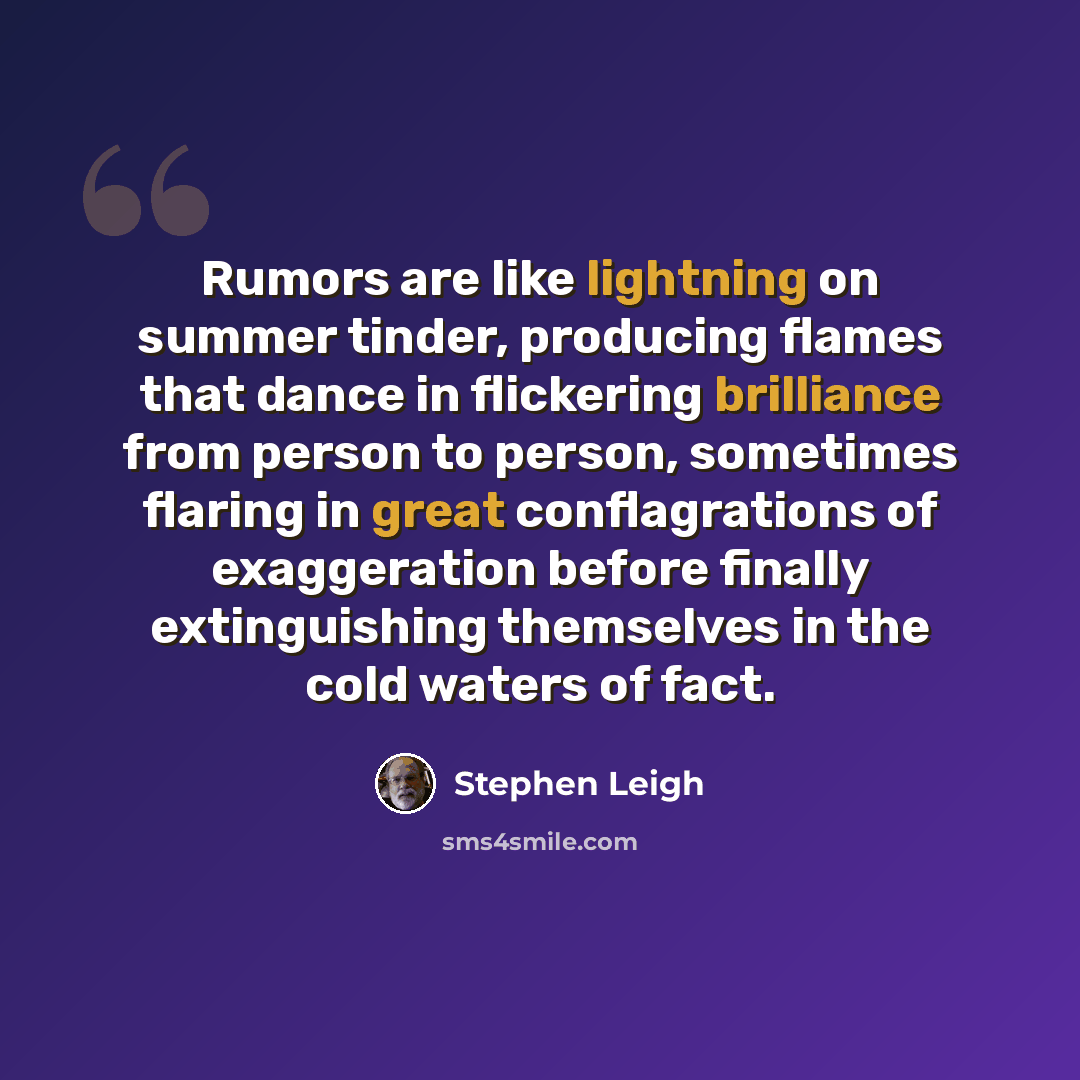 “Rumors are like lightning on summer tinder, producing flames that dance in flickering brilliance from person to person, sometimes flaring in great conflagrations of exaggeration before finally extinguishing themselves in the cold waters of fact.” quote by Stephen Leigh