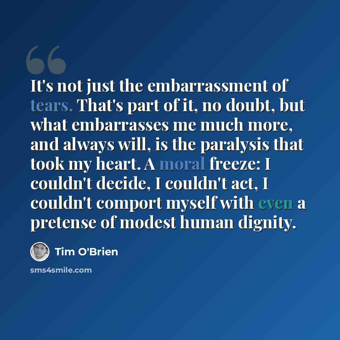 “It's not just the embarrassment of tears. That's part of it, no doubt, but what embarrasses me much more, and always will, is the paralysis that took my heart. A moral freeze: I couldn't decide, I couldn't act, I couldn't comport myself with even a pretense of modest human dignity.” quote by Tim O'Brien