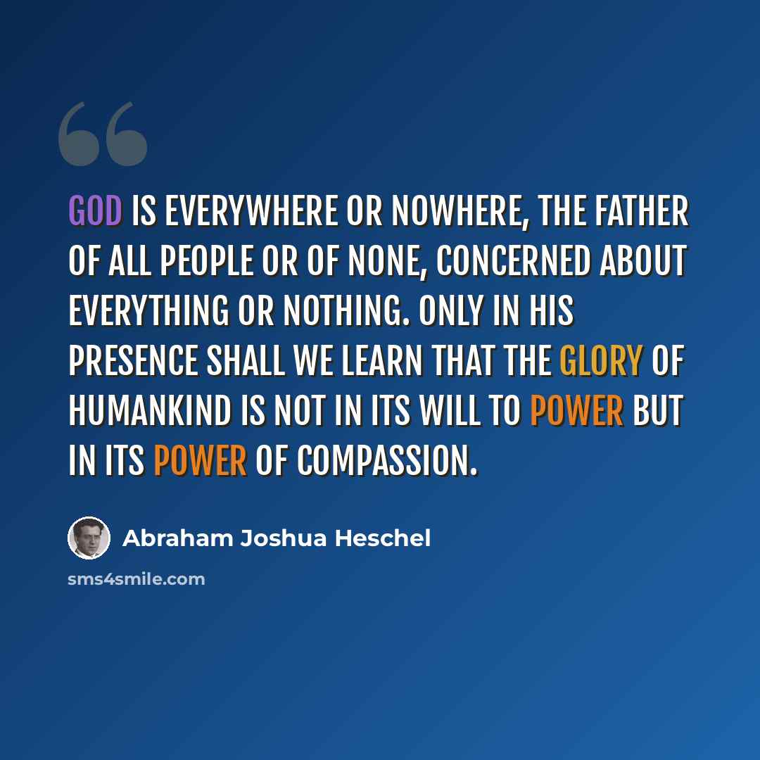 “God is everywhere or nowhere, the father of all people or of none, concerned about everything or nothing. Only in His presence shall we learn that the glory of humankind is not in its will to power but in its power of compassion.” quote by Abraham Joshua Heschel