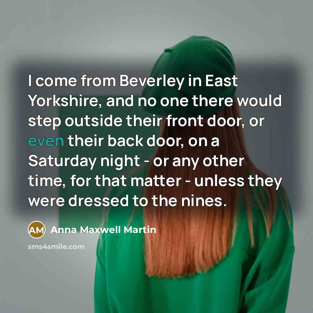 “I come from Beverley in East Yorkshire, and no one there would step outside their front door, or even their back door, on a Saturday night - or any other time, for that matter - unless they were dressed to the nines.” quote by Anna Maxwell Martin