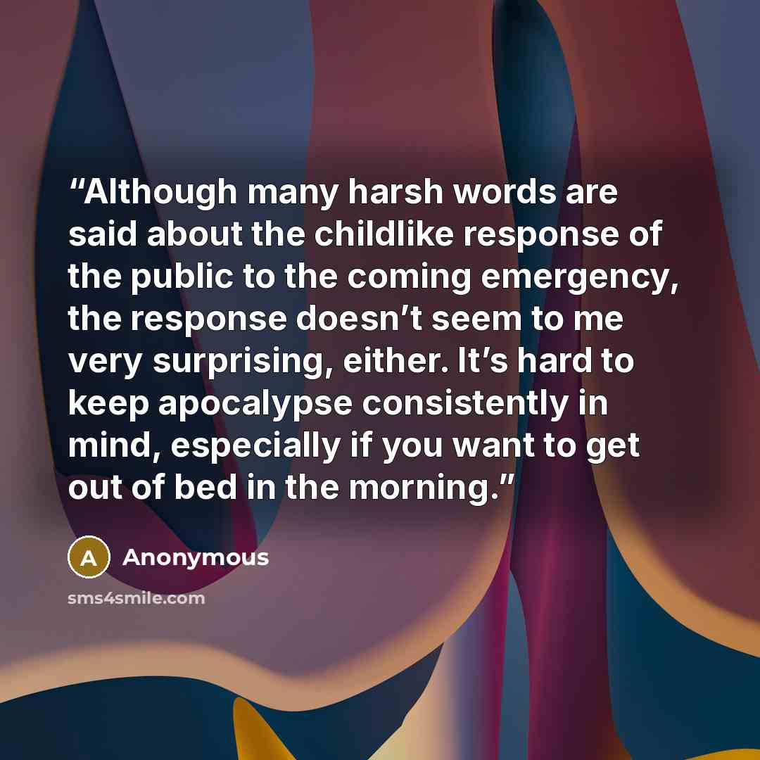“Although many harsh words are said about the childlike response of the public to the coming emergency, the response doesn’t seem to me very surprising, either. It’s hard to keep apocalypse consistently in mind, especially if you want to get out of bed in the morning.” quote by Anonymous