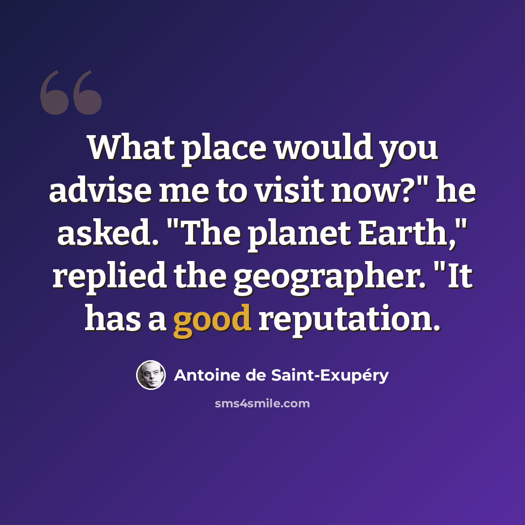 “What place would you advise me to visit now?" he asked. "The planet Earth," replied the geographer. "It has a good reputation.” quote by Antoine de Saint-Exupery