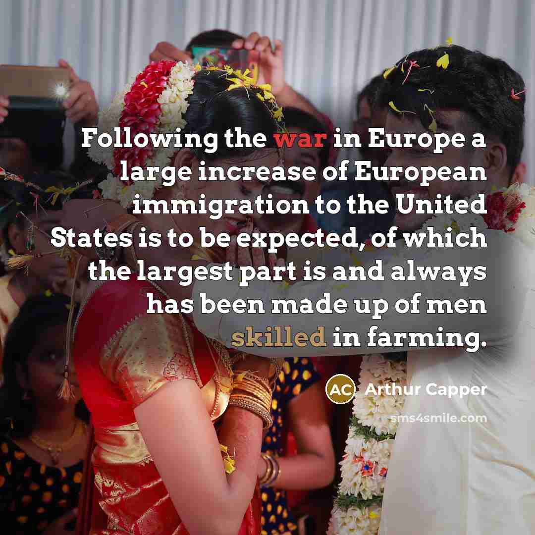 “Following the war in Europe a large increase of European immigration to the United States is to be expected, of which the largest part is and always has been made up of men skilled in farming.” quote by Arthur Capper