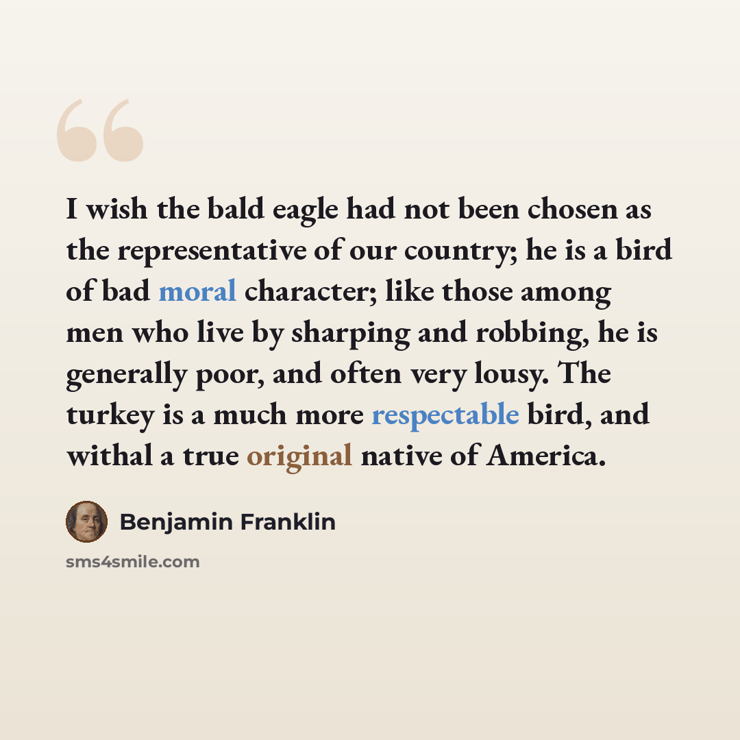 “I wish the bald eagle had not been chosen as the representative of our country; he is a bird of bad moral character; like those among men who live by sharping and robbing, he is generally poor, and often very lousy. The turkey is a much more respectable bird, and withal a true original native of…” quote by Benjamin Franklin