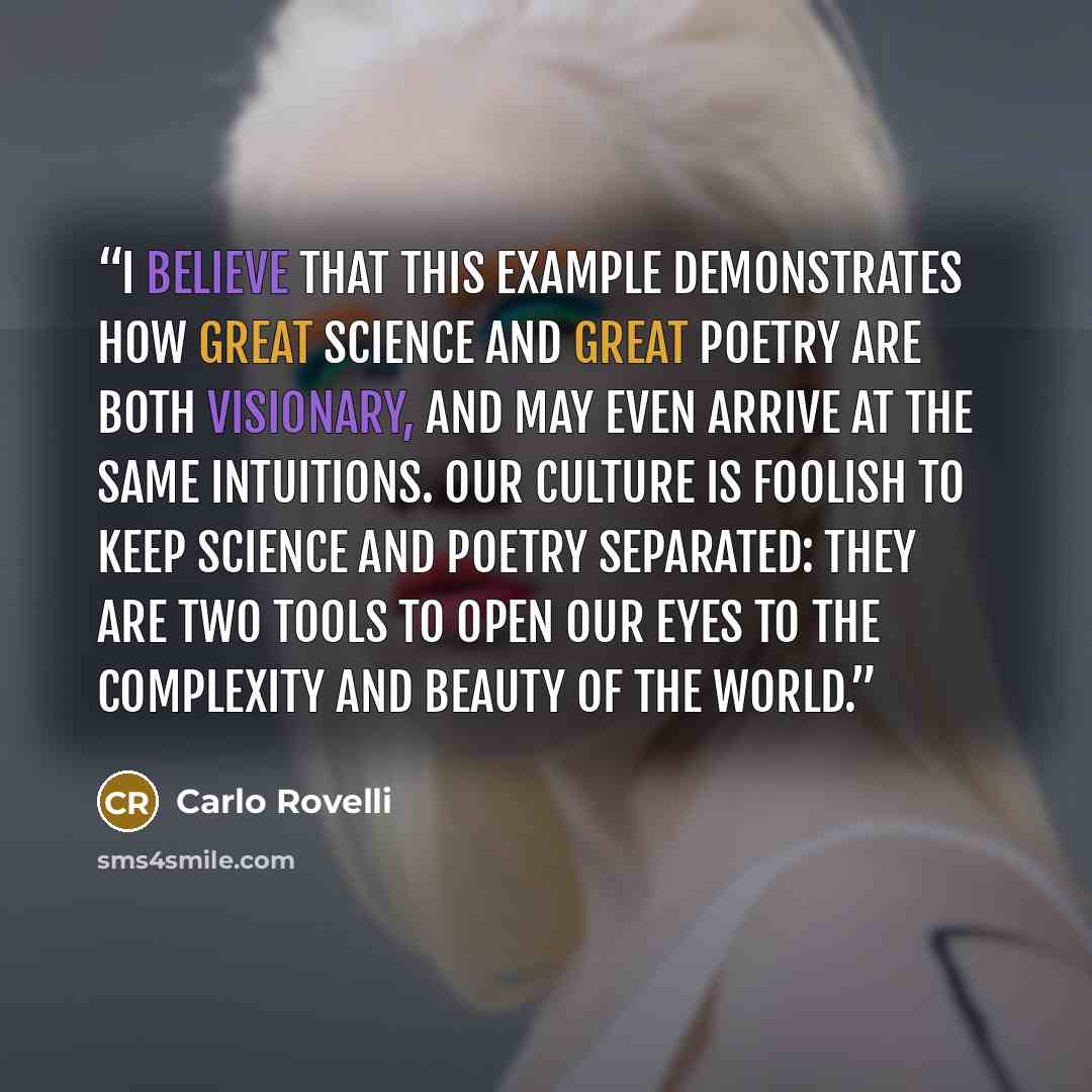“I believe that this example demonstrates how great science and great poetry are both visionary, and may even arrive at the same intuitions. Our culture is foolish to keep science and poetry separated: they are two tools to open our eyes to the complexity and beauty of the world.” quote by Carlo Rovelli