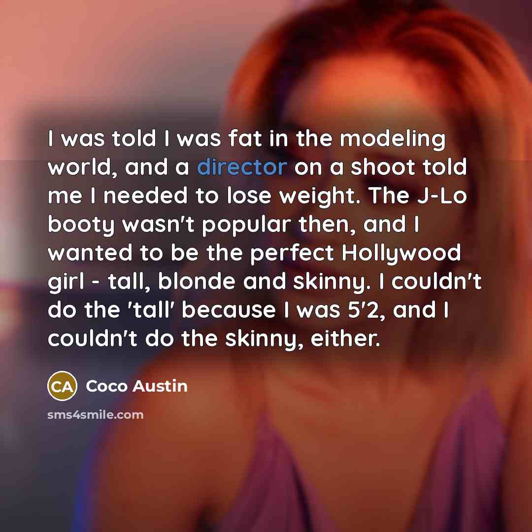 “I was told I was fat in the modeling world, and a director on a shoot told me I needed to lose weight. The J-Lo booty wasn't popular then, and I wanted to be the perfect Hollywood girl - tall, blonde and skinny. I couldn't do the 'tall' because I was 5'2, and I couldn't do the skinny, either.” quote by Coco Austin