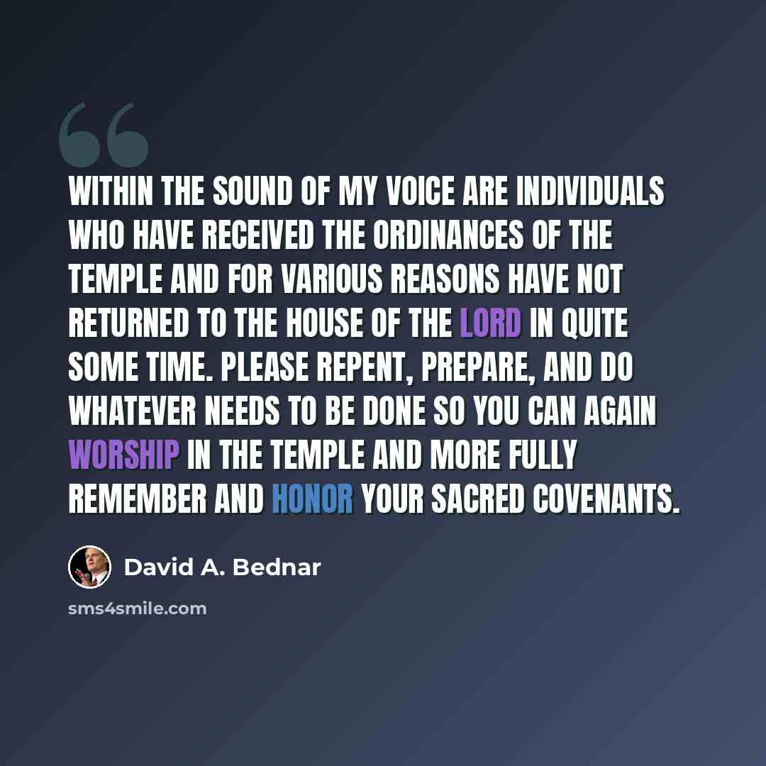 “Within the sound of my voice are individuals who have received the ordinances of the temple and for various reasons have not returned to the house of the Lord in quite some time. Please repent, prepare, and do whatever needs to be done so you can again worship in the temple and more fully remember…” quote by David A. Bednar