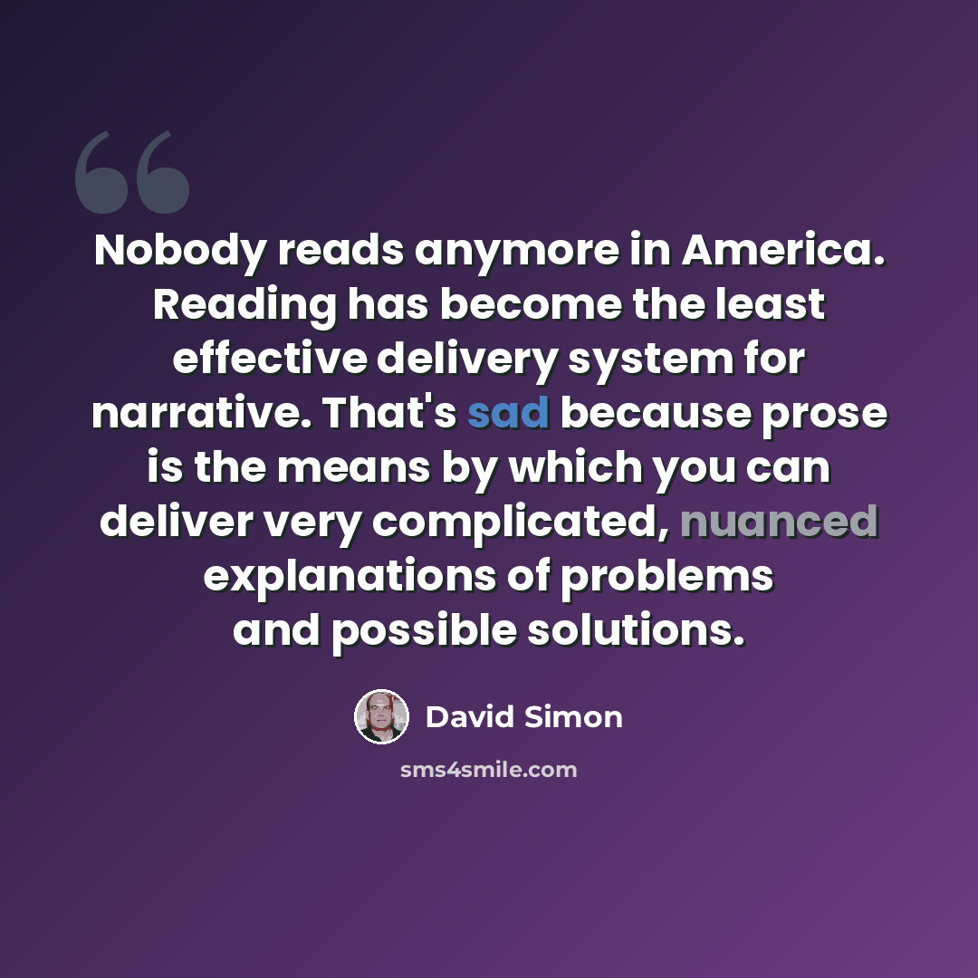 “Nobody reads anymore in America. Reading has become the least effective delivery system for narrative. That's sad because prose is the means by which you can deliver very complicated, nuanced explanations of problems and possible solutions.” quote by David Simon