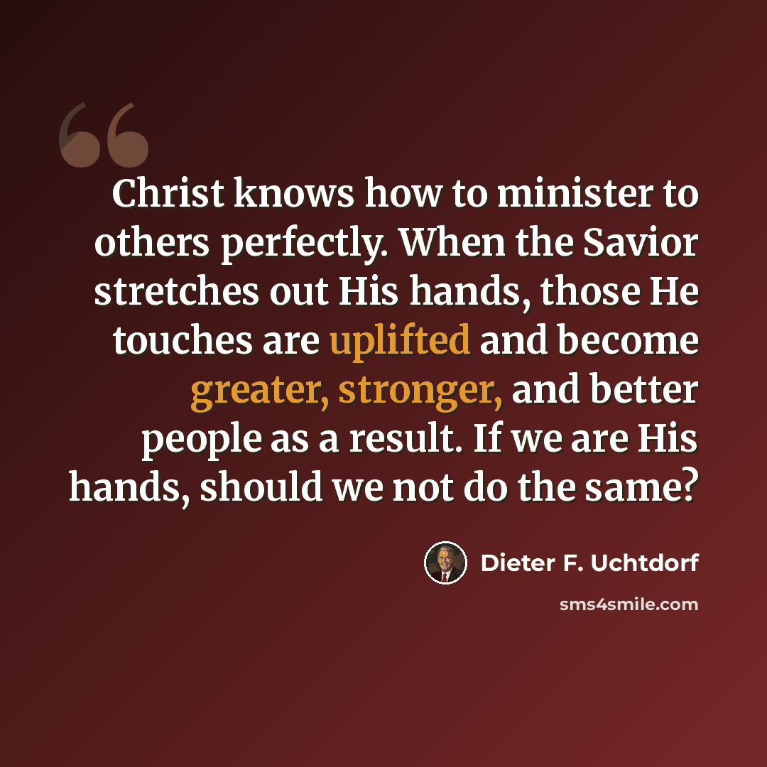 “Christ knows how to minister to others perfectly. When the Savior stretches out His hands, those He touches are uplifted and become greater, stronger, and better people as a result. If we are His hands, should we not do the same?” quote by Dieter F. Uchtdorf