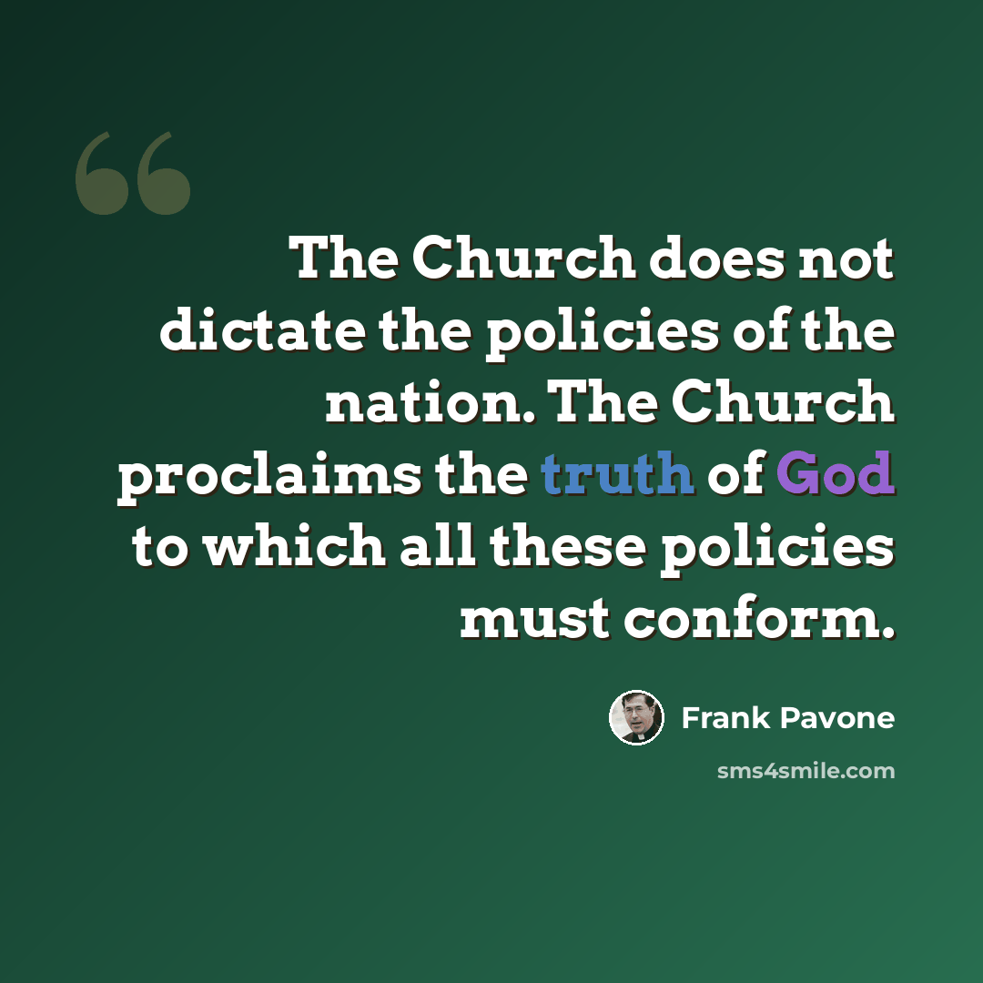 “The Church does not dictate the policies of the nation. The Church proclaims the truth of God to which all these policies must conform.” quote by Frank Pavone