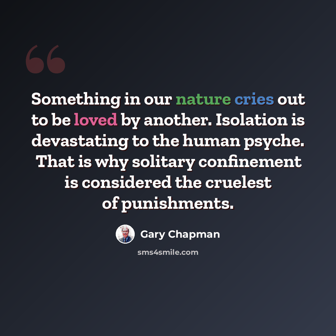 “Something in our nature cries out to be loved by another. Isolation is devastating to the human psyche. That is why solitary confinement is considered the cruelest of punishments.” quote by Gary Chapman