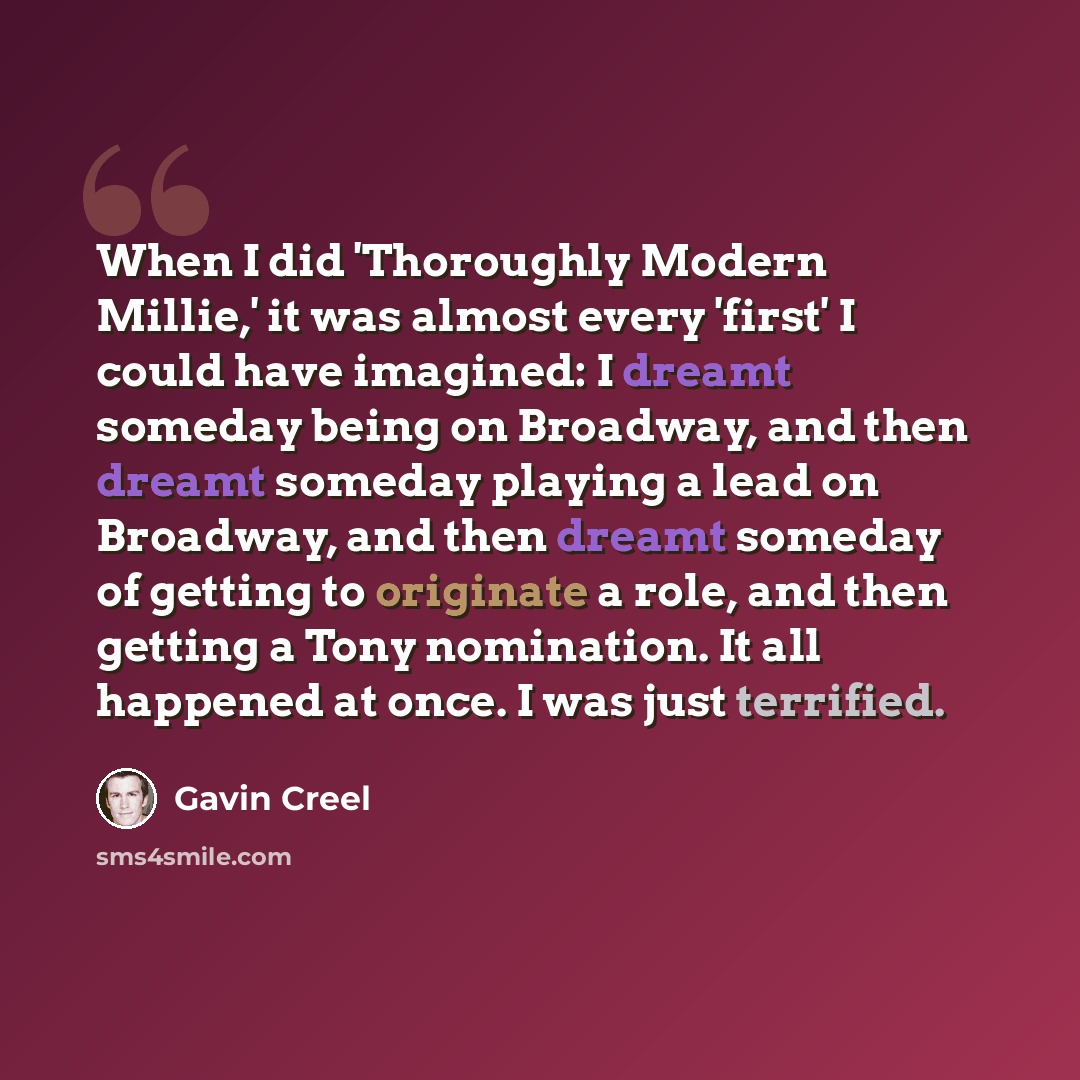 “When I did 'Thoroughly Modern Millie,' it was almost every 'first' I could have imagined: I dreamt someday being on Broadway, and then dreamt someday playing a lead on Broadway, and then dreamt someday of getting to originate a role, and then getting a Tony nomination. It all happened at once. I…” quote by Gavin Creel