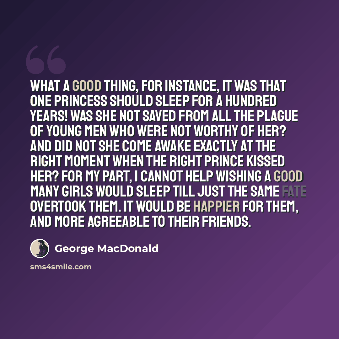 “What a good thing, for instance, it was that one princess should sleep for a hundred years! Was she not saved from all the plague of young men who were not worthy of her? And did not she come awake exactly at the right moment when the right prince kissed her? For my part, I cannot help wishing a…” quote by George MacDonald
