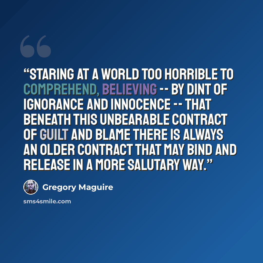 “Staring at a world too horrible to comprehend, believing -- by dint of ignorance and innocence -- that beneath this unbearable contract of guilt and blame there is always an older contract that may bind and release in a more salutary way.” quote by Gregory Maguire