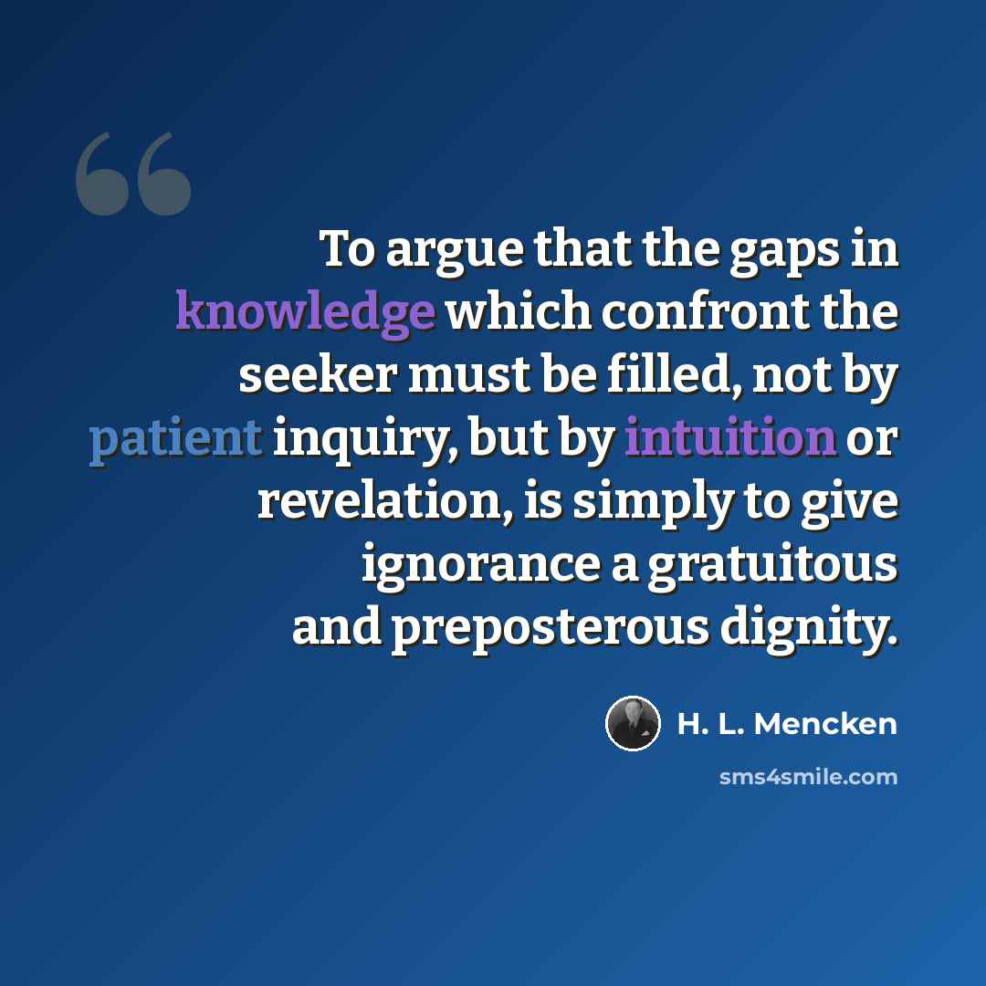 “To argue that the gaps in knowledge which confront the seeker must be filled, not by patient inquiry, but by intuition or revelation, is simply to give ignorance a gratuitous and preposterous dignity.” quote by H. L. Mencken