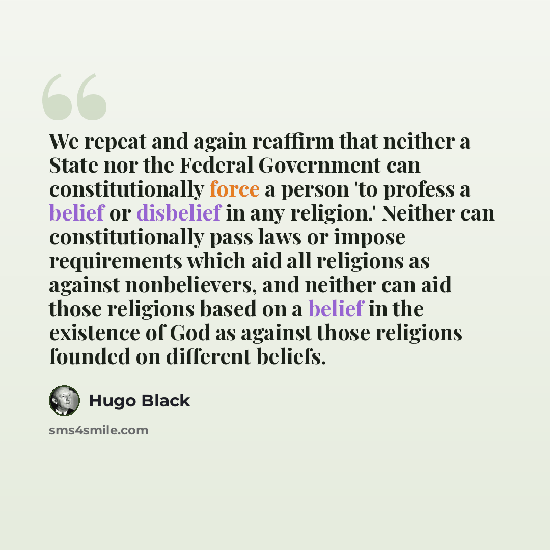 “We repeat and again reaffirm that neither a State nor the Federal Government can constitutionally force a person 'to profess a belief or disbelief in any religion.' Neither can constitutionally pass laws or impose requirements which aid all religions as against nonbelievers, and neither can aid…” quote by Hugo Black