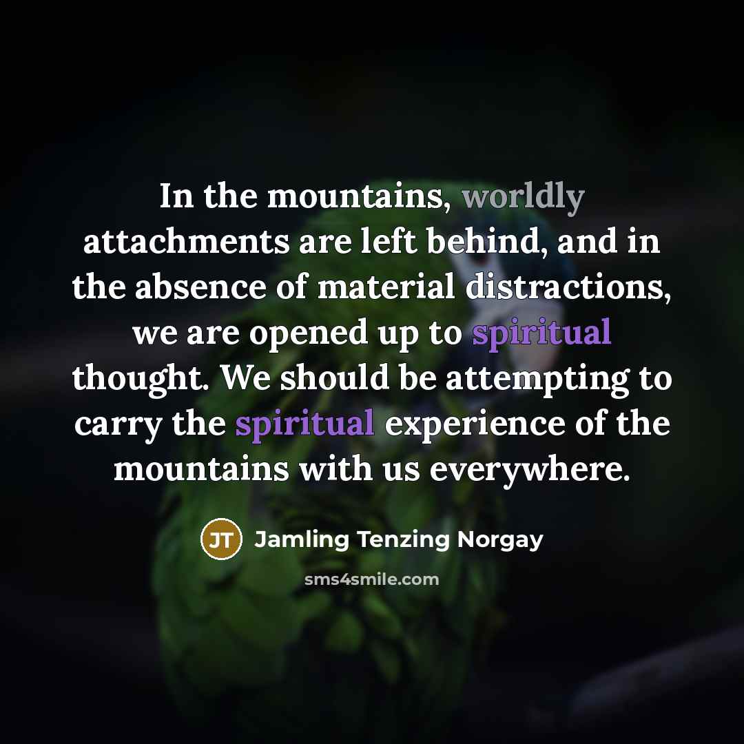 “In the mountains, worldly attachments are left behind, and in the absence of material distractions, we are opened up to spiritual thought. We should be attempting to carry the spiritual experience of the mountains with us everywhere.” quote by Jamling Tenzing Norgay